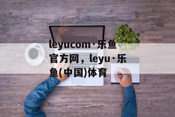 leyucom·乐鱼官方网，leyu·乐鱼(中国)体育